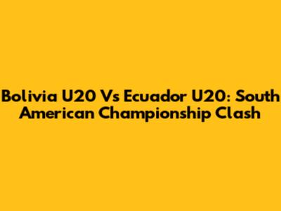 Bolivia U20 Vs Ecuador U20: South American Championship Clash