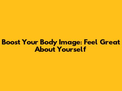 Boost Your Body Image: Feel Great About Yourself