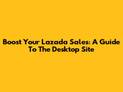 Boost Your Lazada Sales: A Guide To The Desktop Site