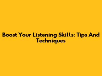 Boost Your Listening Skills: Tips And Techniques