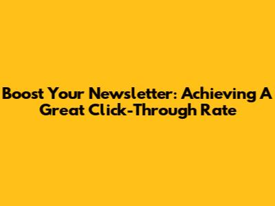 Boost Your Newsletter: Achieving A Great Click-Through Rate