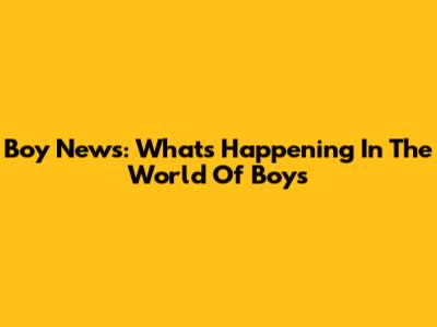 Boy News: What's Happening In The World Of Boys