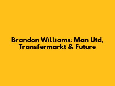 Brandon Williams: Man Utd, Transfermarkt & Future