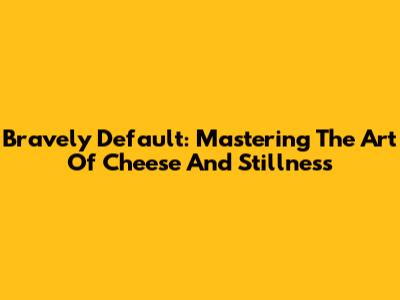 Bravely Default: Mastering The Art Of Cheese And Stillness