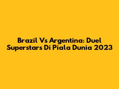 Brazil Vs Argentina: Duel Superstars Di Piala Dunia 2023