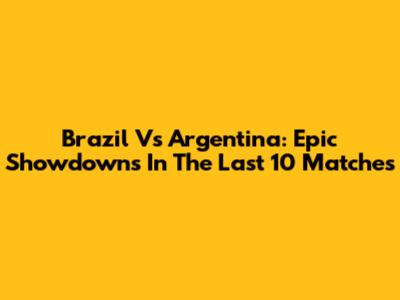 Brazil Vs Argentina: Epic Showdowns In The Last 10 Matches