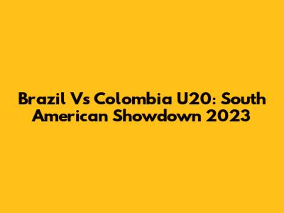 Brazil Vs Colombia U20: South American Showdown 2023