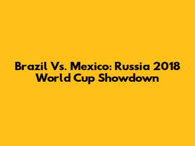 Brazil Vs. Mexico: Russia 2018 World Cup Showdown