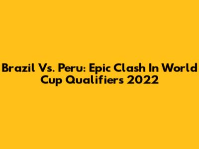 Brazil Vs. Peru: Epic Clash In World Cup Qualifiers 2022