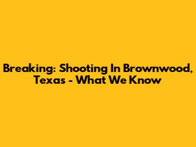 Breaking: Shooting In Brownwood, Texas - What We Know