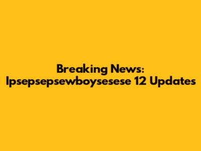 Breaking News: Ipsepsepsewboysesese 12 Updates