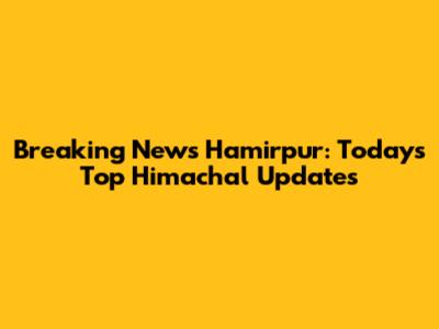 Breaking News Hamirpur: Today's Top Himachal Updates