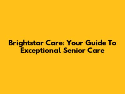 Brightstar Care: Your Guide To Exceptional Senior Care