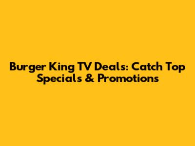 Burger King TV Deals: Catch Top Specials & Promotions