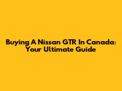 Buying A Nissan GTR In Canada: Your Ultimate Guide