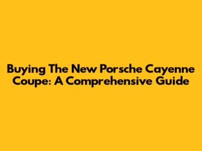 Buying The New Porsche Cayenne Coupe: A Comprehensive Guide