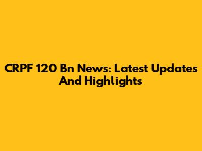 CRPF 120 Bn News: Latest Updates And Highlights