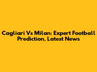 Cagliari Vs Milan: Expert Football Prediction, Latest News