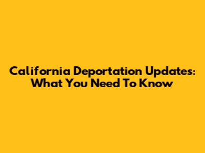 California Deportation Updates: What You Need To Know