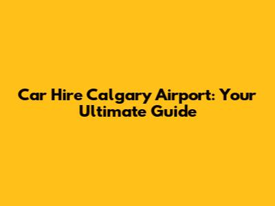 Car Hire Calgary Airport: Your Ultimate Guide