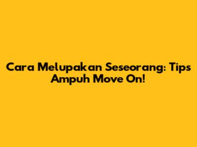 Cara Melupakan Seseorang: Tips Ampuh Move On!