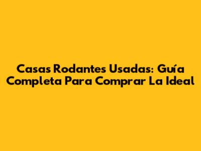 Casas Rodantes Usadas: Guía Completa Para Comprar La Ideal