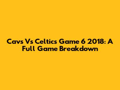 Cavs Vs Celtics Game 6 2018: A Full Game Breakdown