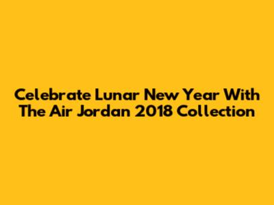 Celebrate Lunar New Year With The Air Jordan 2018 Collection