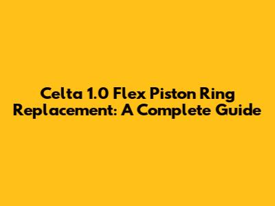 Celta 1.0 Flex Piston Ring Replacement: A Complete Guide