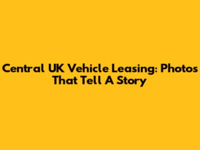 Central UK Vehicle Leasing: Photos That Tell A Story