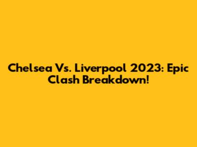 Chelsea Vs. Liverpool 2023: Epic Clash Breakdown!