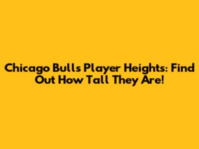 Chicago Bulls Player Heights: Find Out How Tall They Are!