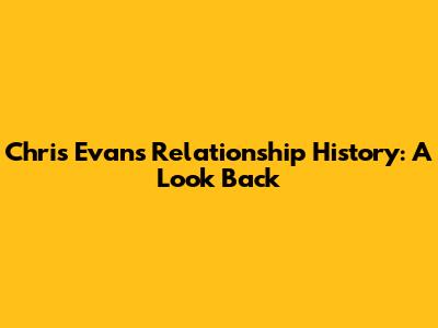 Chris Evans' Relationship History: A Look Back