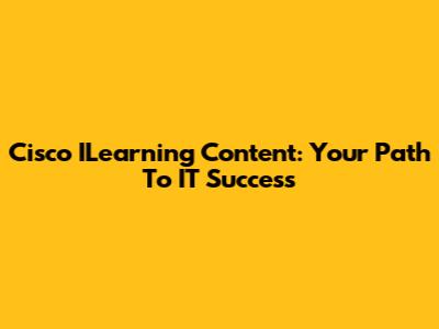 Cisco ILearning Content: Your Path To IT Success
