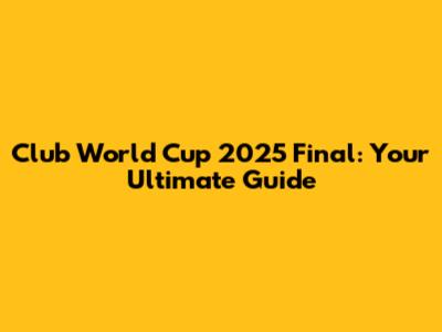 Club World Cup 2025 Final: Your Ultimate Guide