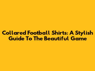 Collared Football Shirts: A Stylish Guide To The Beautiful Game