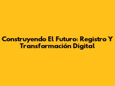 Construyendo El Futuro: Registro Y Transformación Digital