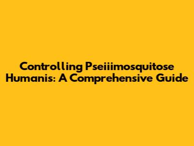 Controlling Pseiiimosquitose Humanis: A Comprehensive Guide