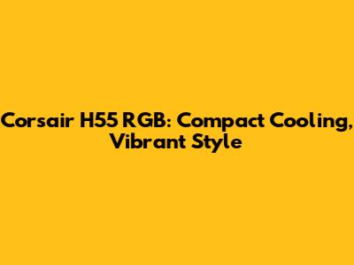 Corsair H55 RGB: Compact Cooling, Vibrant Style