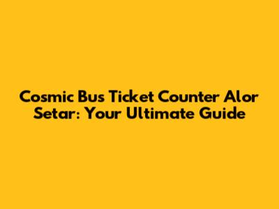 Cosmic Bus Ticket Counter Alor Setar: Your Ultimate Guide