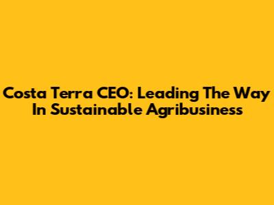 Costa Terra CEO: Leading The Way In Sustainable Agribusiness