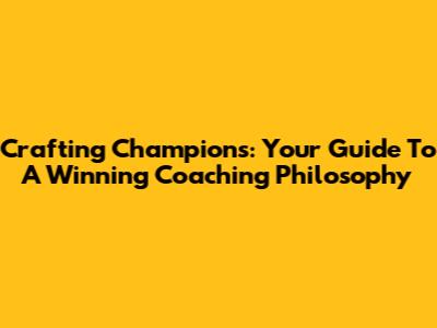 Crafting Champions: Your Guide To A Winning Coaching Philosophy