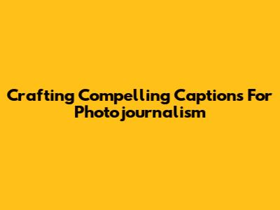 Crafting Compelling Captions For Photojournalism