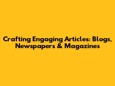 Crafting Engaging Articles: Blogs, Newspapers & Magazines