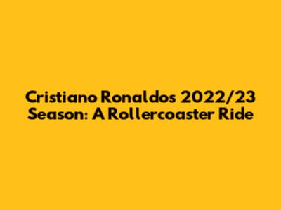 Cristiano Ronaldo's 2022/23 Season: A Rollercoaster Ride