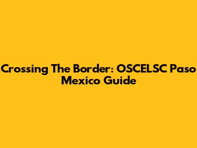 Crossing The Border: OSCELSC Paso Mexico Guide