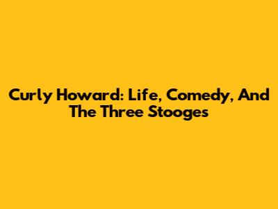 Curly Howard: Life, Comedy, And The Three Stooges