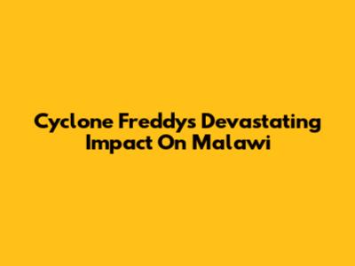 Cyclone Freddy's Devastating Impact On Malawi