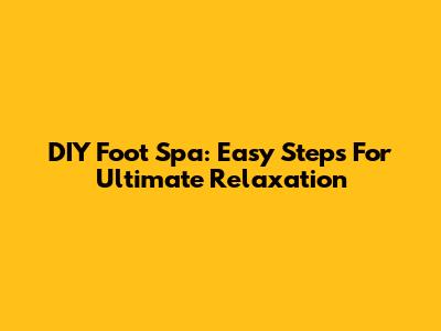 DIY Foot Spa: Easy Steps For Ultimate Relaxation