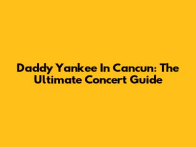 Daddy Yankee In Cancun: The Ultimate Concert Guide